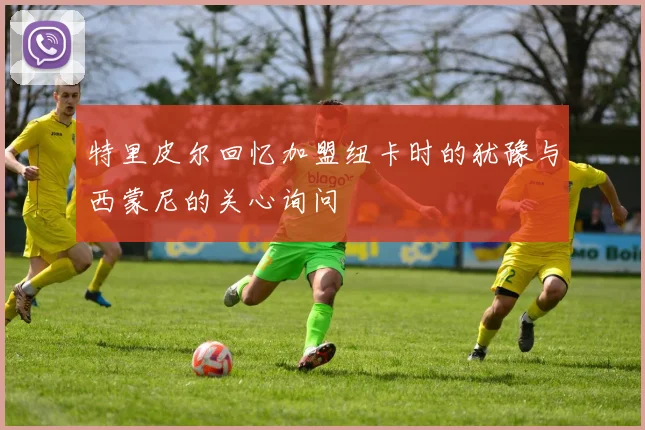 特里皮尔回忆加盟纽卡时的犹豫与西蒙尼的关心询问