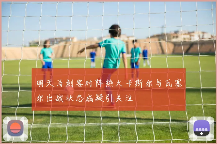 明天马刺客对阵热火卡斯尔与瓦塞尔出战状态成疑引关注