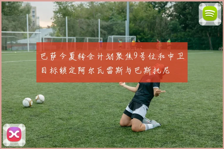 巴萨今夏转会计划聚焦9号位和中卫目标锁定阿尔瓦雷斯与巴斯托尼