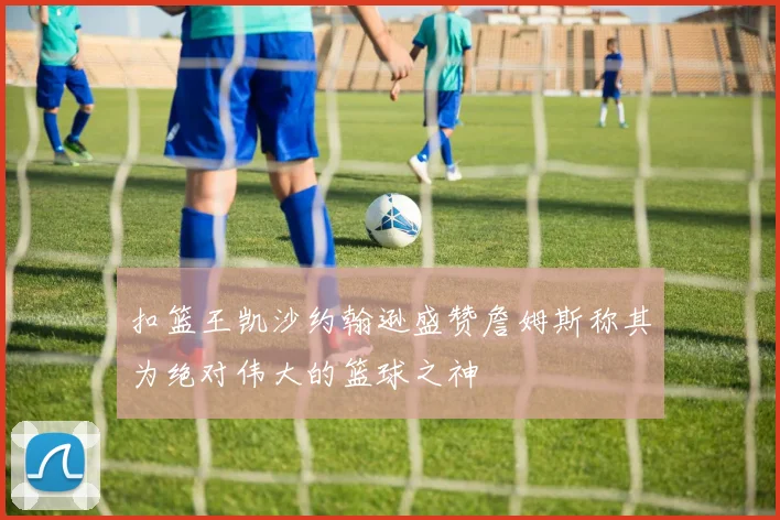 扣篮王凯沙约翰逊盛赞詹姆斯称其为绝对伟大的篮球之神