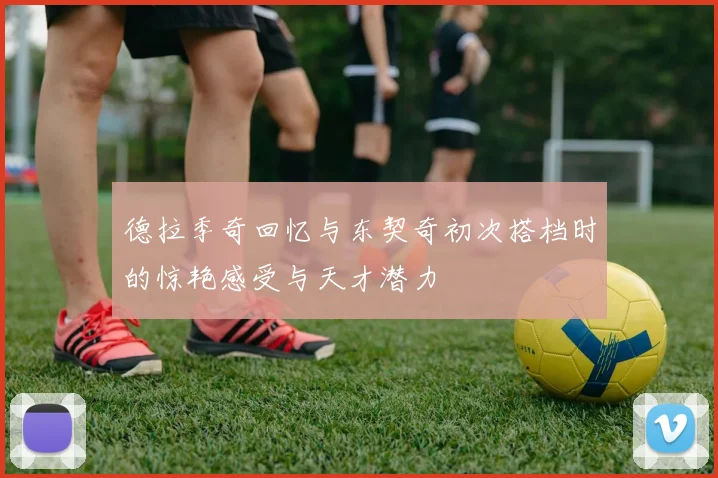 德拉季奇回忆与东契奇初次搭档时的惊艳感受与天才潜力