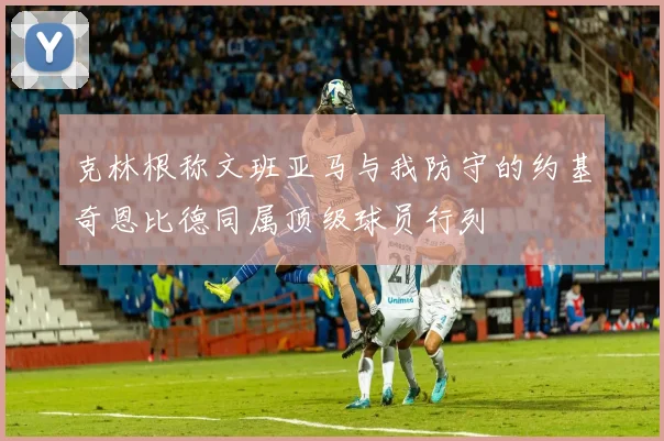克林根称文班亚马与我防守的约基奇恩比德同属顶级球员行列