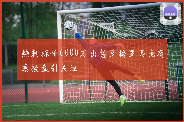 热刺标价6000万出售罗梅罗马竞有意接盘引关注