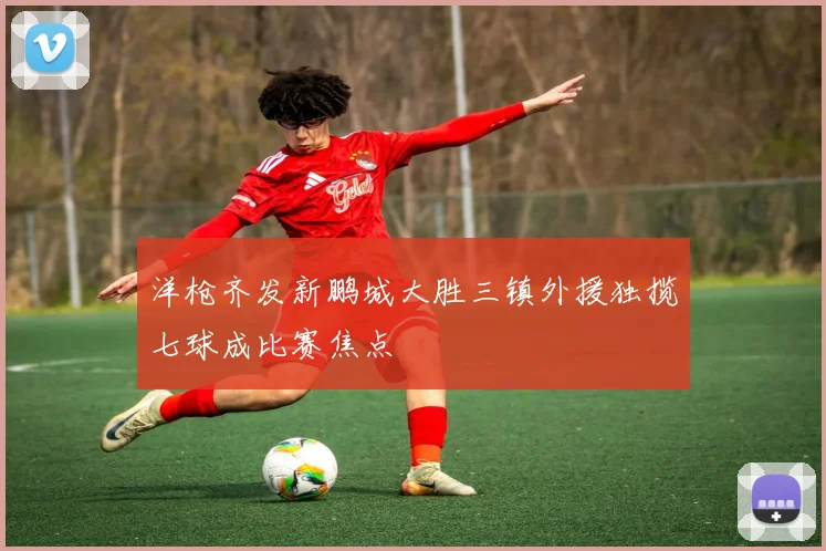 洋枪齐发新鹏城大胜三镇外援独揽七球成比赛焦点