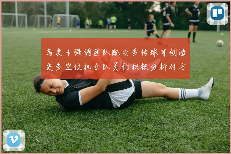 乌度卡强调团队配合多传球可创造更多空位机会队员们积极分析对方防守策略