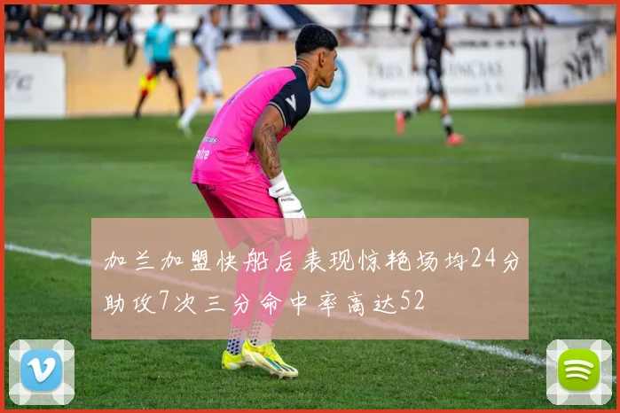 加兰加盟快船后表现惊艳场均24分助攻7次三分命中率高达52
