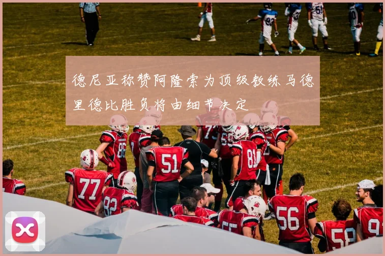 德尼亚称赞阿隆索为顶级教练马德里德比胜负将由细节决定