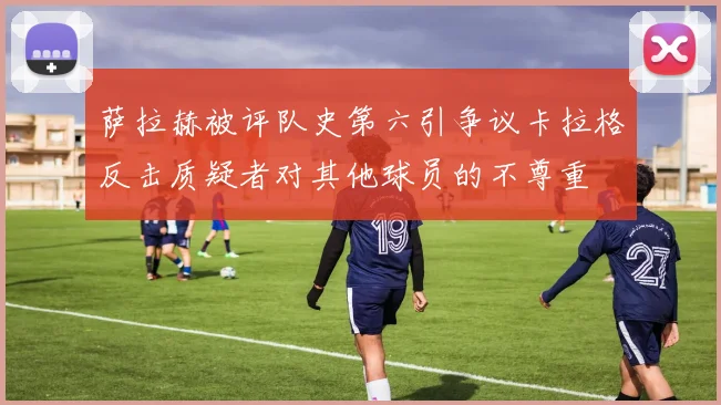 萨拉赫被评队史第六引争议卡拉格反击质疑者对其他球员的不尊重