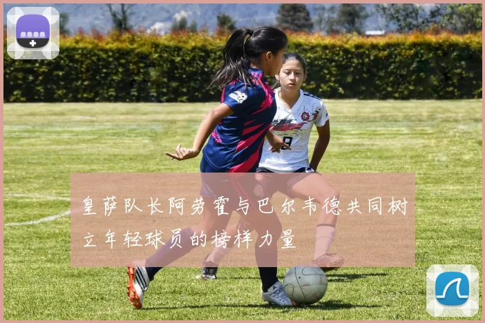 皇萨队长阿劳霍与巴尔韦德共同树立年轻球员的榜样力量