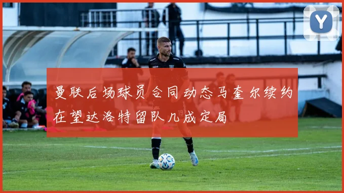 曼联后场球员合同动态马奎尔续约在望达洛特留队几成定局