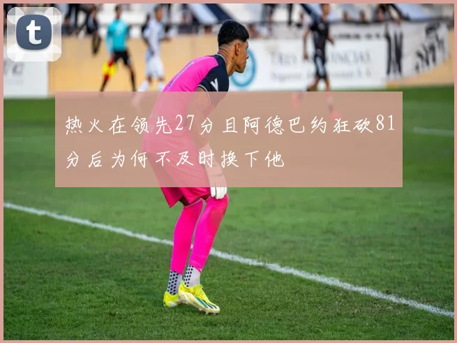 热火在领先27分且阿德巴约狂砍81分后为何不及时换下他