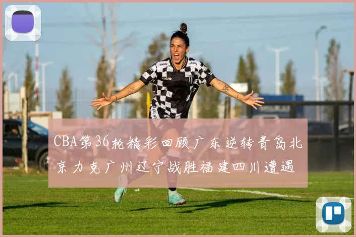 CBA第36轮精彩回顾广东逆转青岛北京力克广州辽宁战胜福建四川遭遇36连败困境