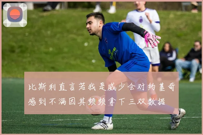 比斯利直言若我是威少会对约基奇感到不满因其频频拿下三双数据