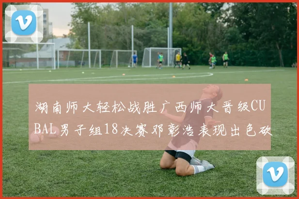 湖南师大轻松战胜广西师大晋级CUBAL男子组18决赛邓彰浩表现出色砍下26分7篮板