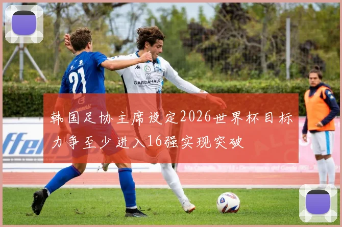 韩国足协主席设定2026世界杯目标力争至少进入16强实现突破