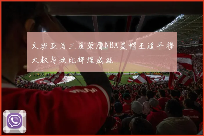文班亚马三度荣膺NBA盖帽王追平穆大叔与坎比辉煌成就