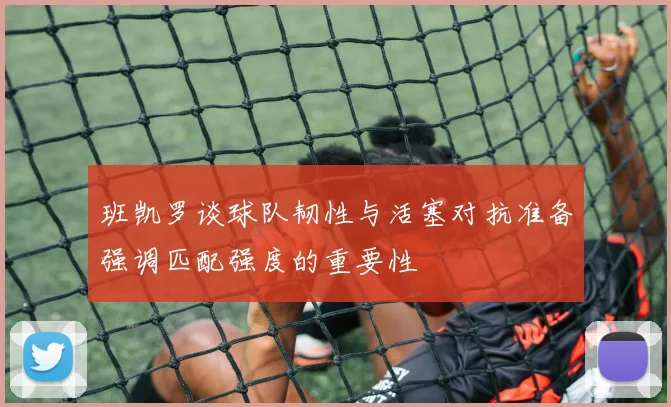 班凯罗谈球队韧性与活塞对抗准备强调匹配强度的重要性