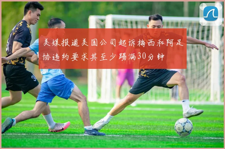 美媒报道美国公司起诉梅西和阿足协违约要求其至少踢满30分钟