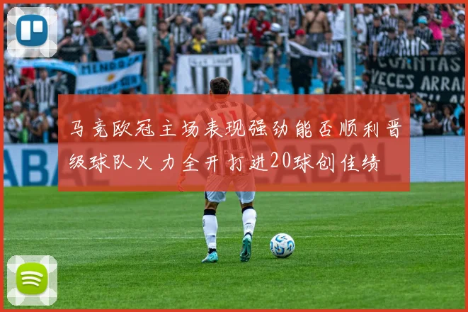 马竞欧冠主场表现强劲能否顺利晋级球队火力全开打进20球创佳绩