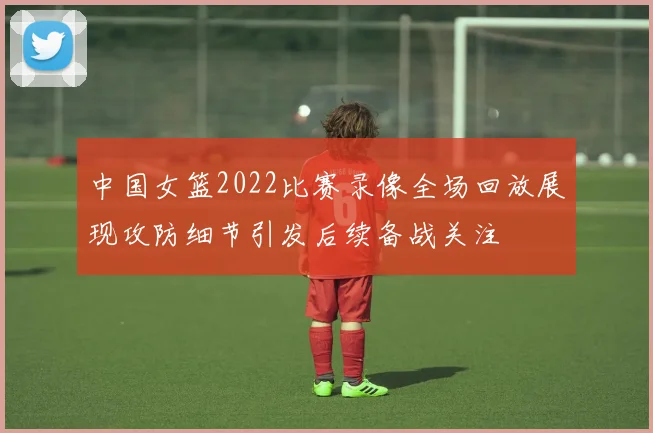 中国女篮2022比赛录像全场回放展现攻防细节引发后续备战关注