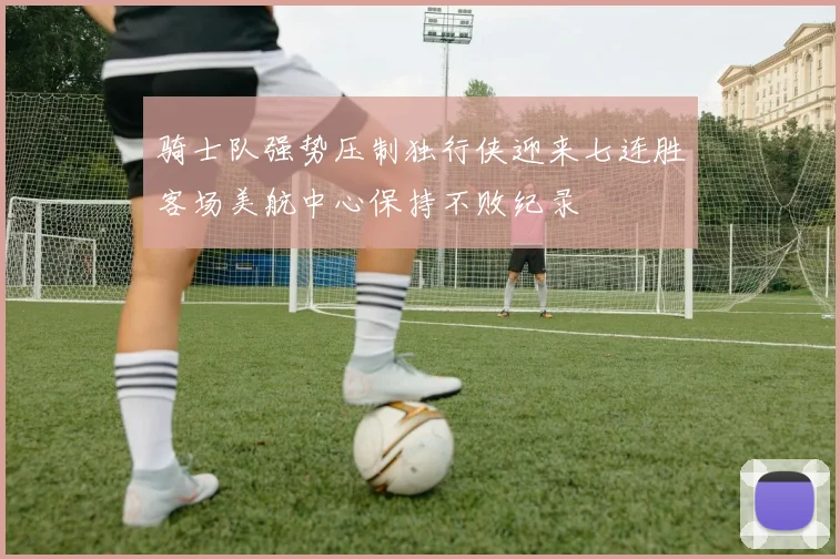 骑士队强势压制独行侠迎来七连胜客场美航中心保持不败纪录