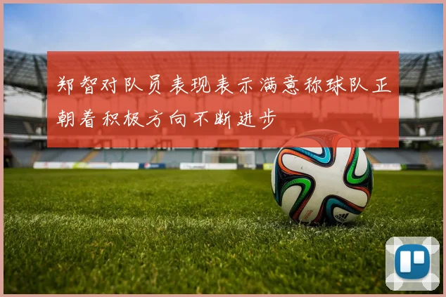 郑智对队员表现表示满意称球队正朝着积极方向不断进步