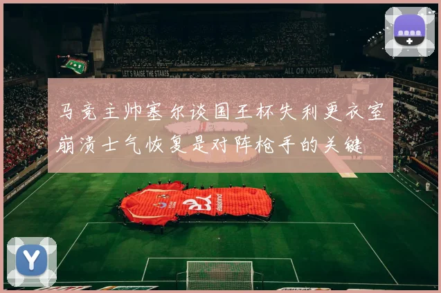 马竞主帅塞尔谈国王杯失利更衣室崩溃士气恢复是对阵枪手的关键