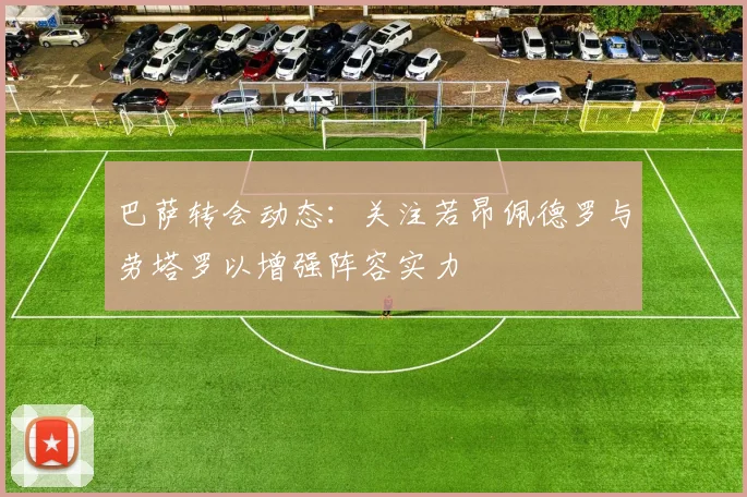 巴萨转会动态：关注若昂佩德罗与劳塔罗以增强阵容实力