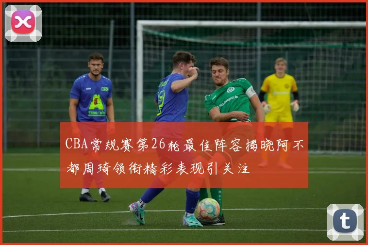 CBA常规赛第26轮最佳阵容揭晓阿不都周琦领衔精彩表现引关注