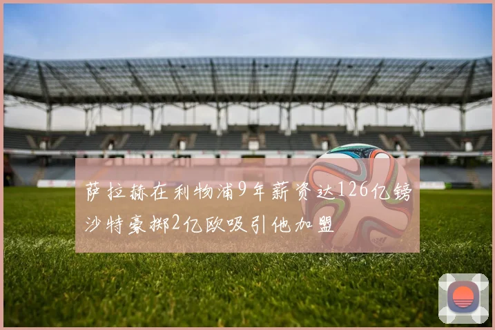 萨拉赫在利物浦9年薪资达126亿镑沙特豪掷2亿欧吸引他加盟