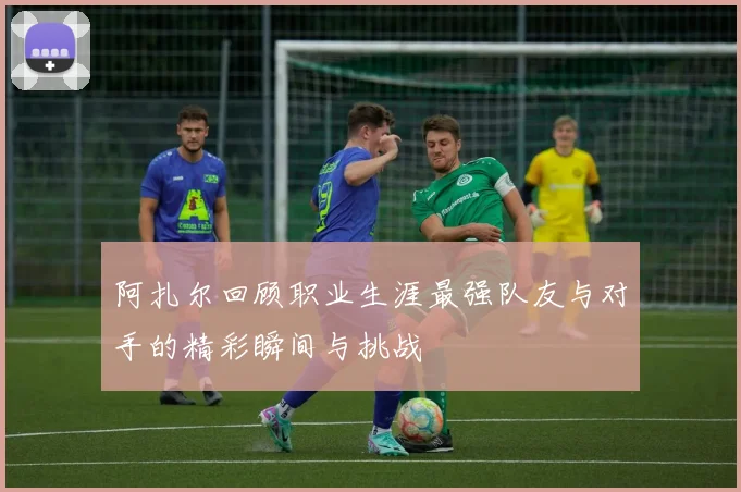 阿扎尔回顾职业生涯最强队友与对手的精彩瞬间与挑战