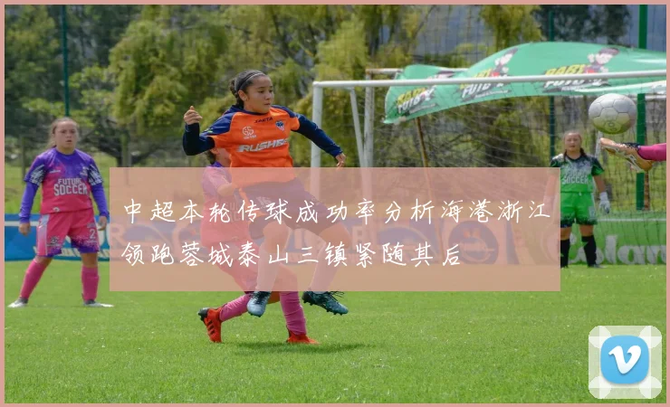 中超本轮传球成功率分析海港浙江领跑蓉城泰山三镇紧随其后