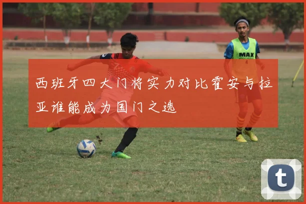 西班牙四大门将实力对比霍安与拉亚谁能成为国门之选