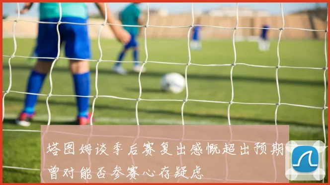 塔图姆谈季后赛复出感慨超出预期曾对能否参赛心存疑虑