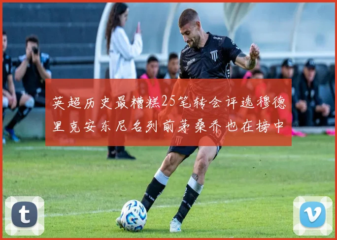 英超历史最糟糕25笔转会评选穆德里克安东尼名列前茅桑乔也在榜中