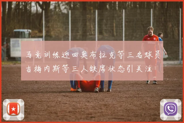 马竞训练迎回奥布拉克等三名球员吉梅内斯等三人缺席状态引关注