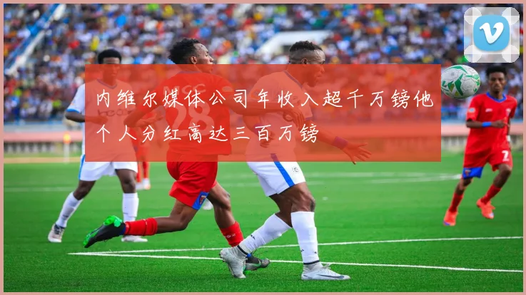 内维尔媒体公司年收入超千万镑他个人分红高达三百万镑