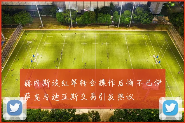 赫内斯谈红军转会操作后悔不已伊萨克与迪亚斯交易引发热议
