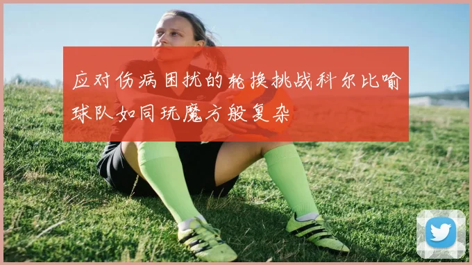 应对伤病困扰的轮换挑战科尔比喻球队如同玩魔方般复杂