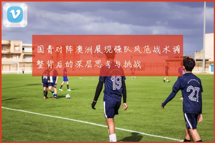 国青对阵澳洲展现强队风范战术调整背后的深层思考与挑战