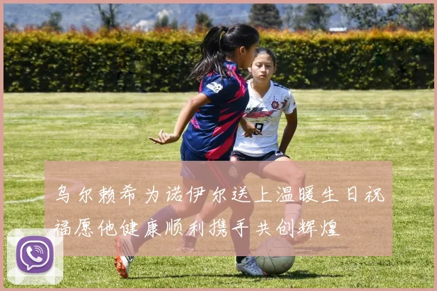 乌尔赖希为诺伊尔送上温暖生日祝福愿他健康顺利携手共创辉煌